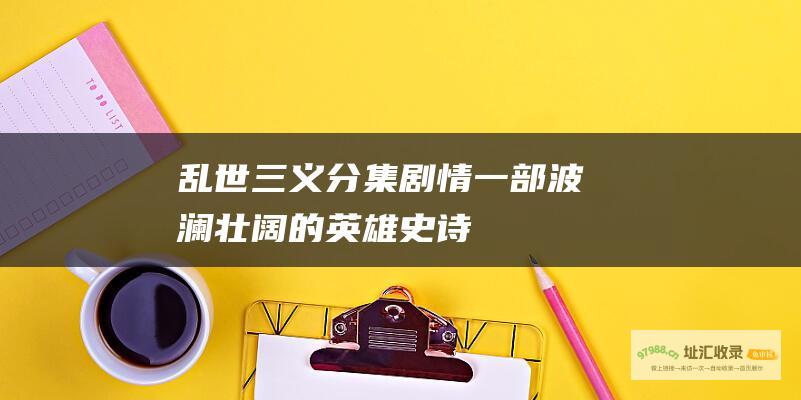 乱世三义分集剧情一部波澜壮阔的英雄史诗