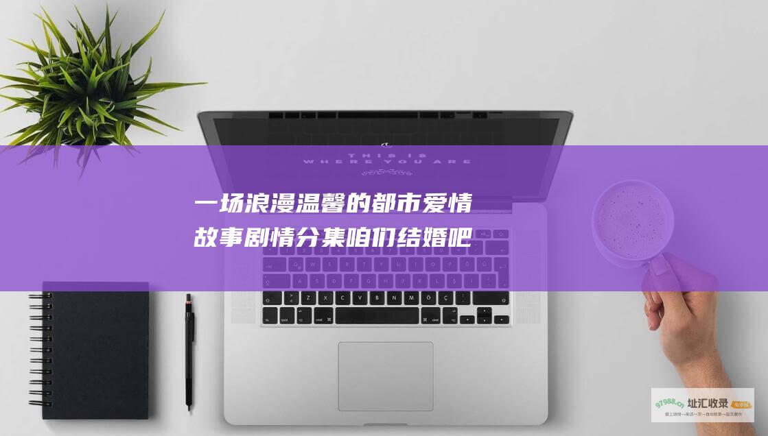 一场浪漫温馨的都市爱情故事剧情分集咱们结婚吧