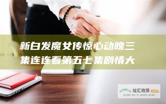 新白发魔女传惊心动魄三集连连看 第五 七集剧情大揭秘 六
