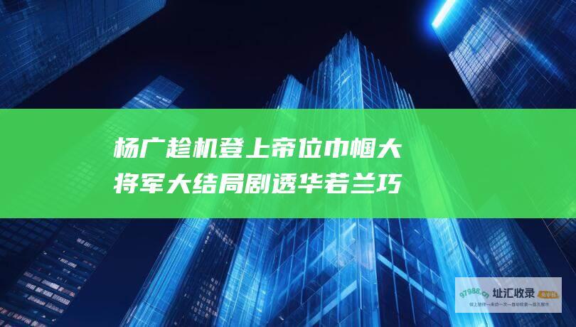 杨广趁机登上帝位巾帼大将军大结局剧透华若兰巧
