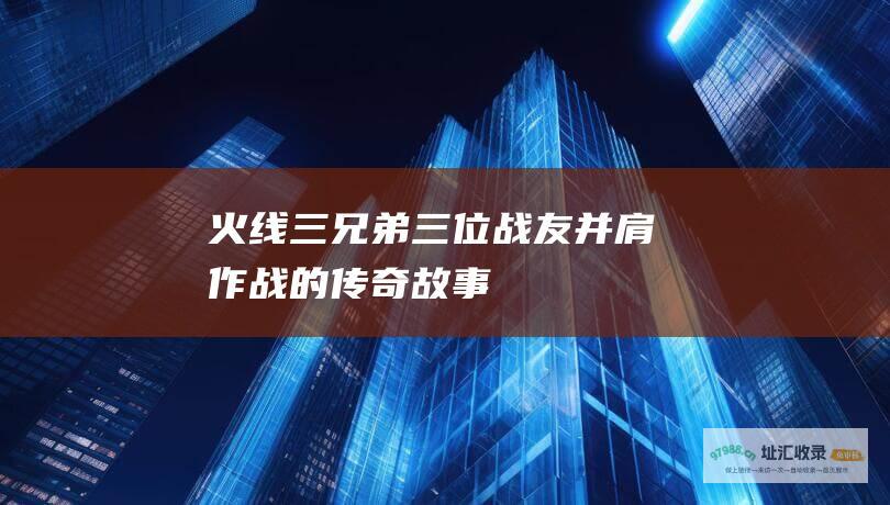 火线三兄弟三位战友并肩作战的传奇故事