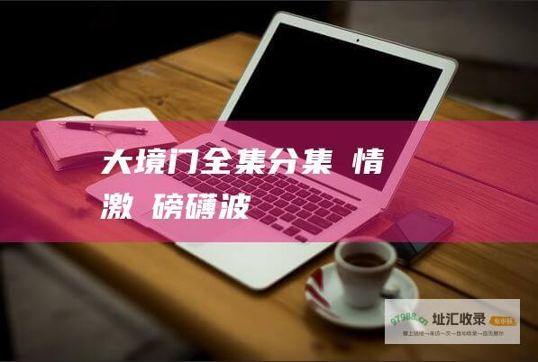 大境门全集分集劇情 風雲激盪 磅礴波瀾