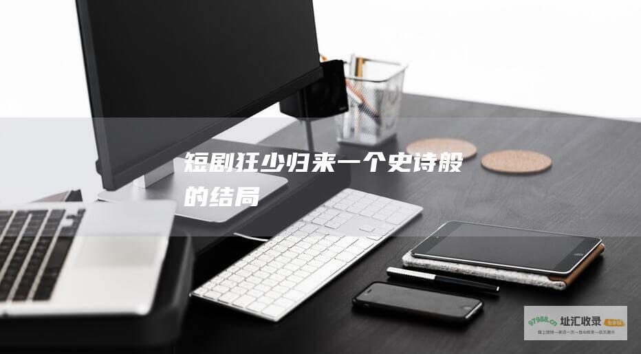 短剧狂少归来 一个史诗般的结局