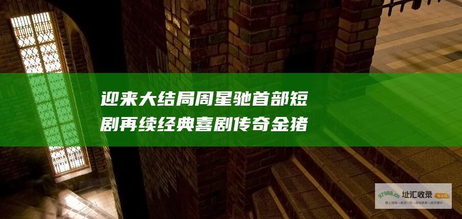迎来大结局周星驰首部短剧再续经典喜剧传奇金猪