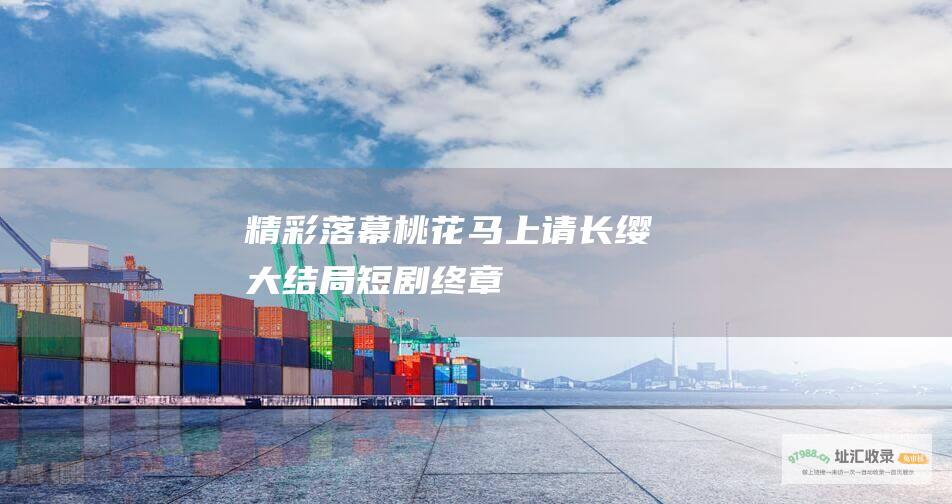 精彩落幕 桃花马上请长缨大结局 短剧终章