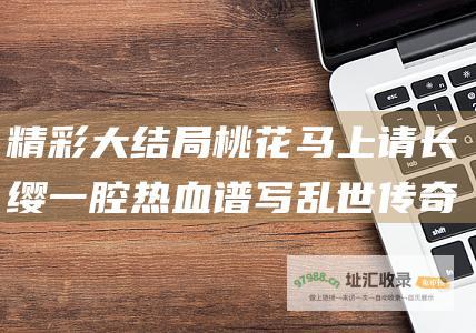 精彩大结局桃花马上请长缨一腔热血谱写乱世传奇