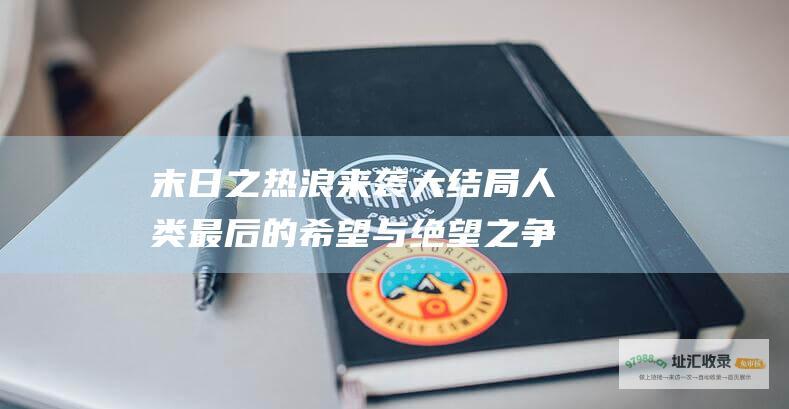 末日之热浪来袭大结局人类最后的希望与绝望之争