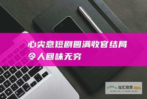 心尖意短剧圆满收官结局令人回味无穷