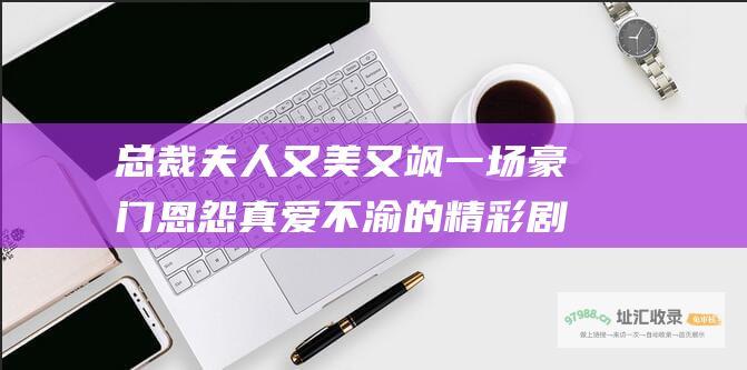 总裁夫人又美又飒 一场豪门恩怨 真爱不渝的精彩剧情