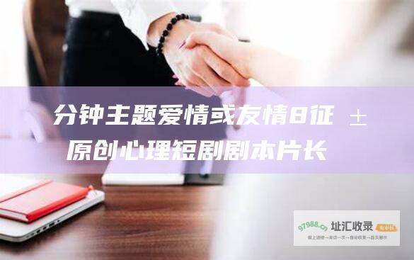 分钟 主题爱情或友情 8 征求原创心理短剧剧本 片长