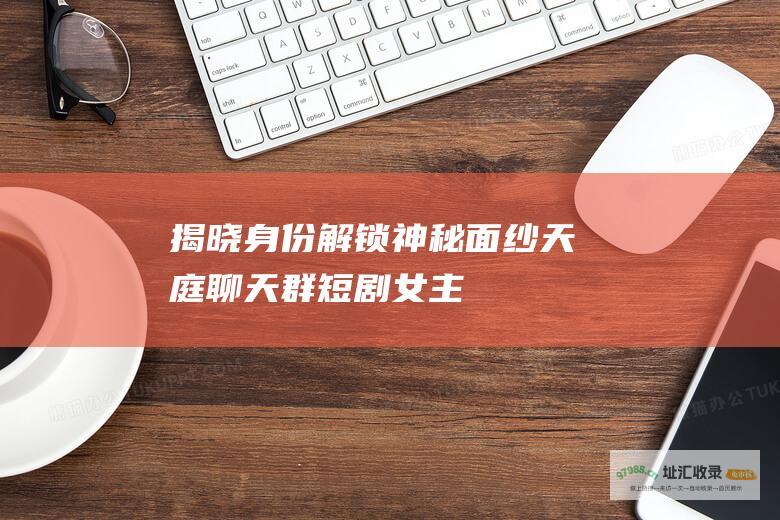 揭晓身份解锁神秘面纱天庭聊天群短剧女主
