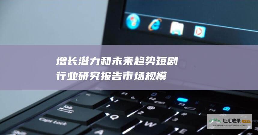 增长潜力和未来趋势 短剧行业研究报告 市场规模