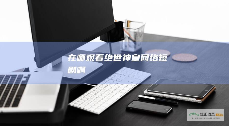在哪观看绝世神皇网络短剧啊