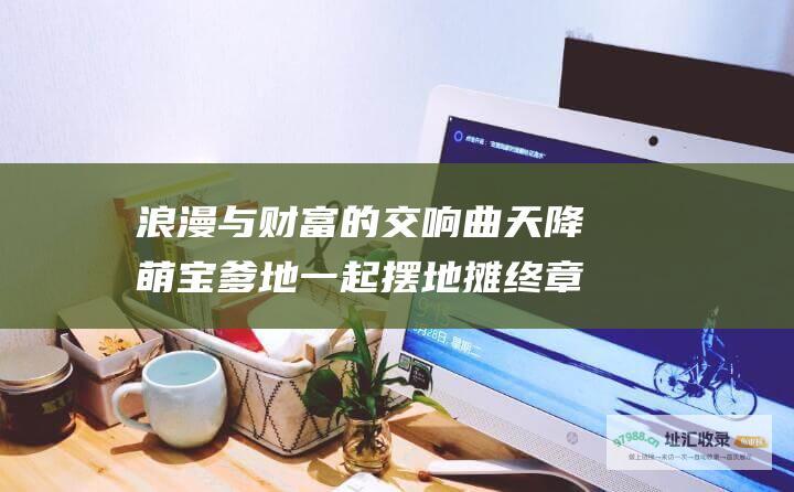 浪漫与财富的交响曲 天降萌宝爹地一起摆地摊 终章