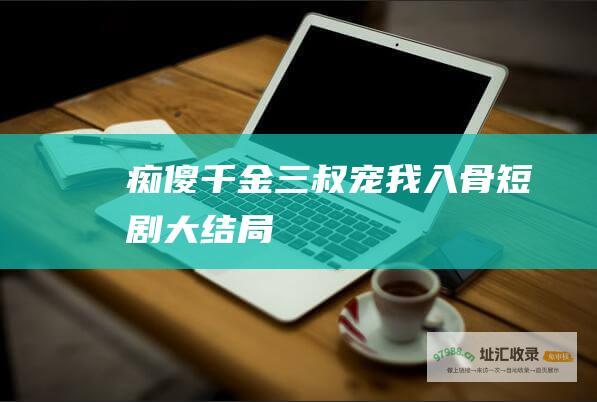 痴傻千金三叔宠我入骨短剧大结局