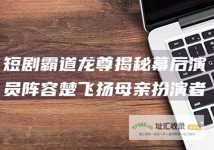 短剧霸道龙尊揭秘幕后演员阵容楚飞扬母亲扮演者