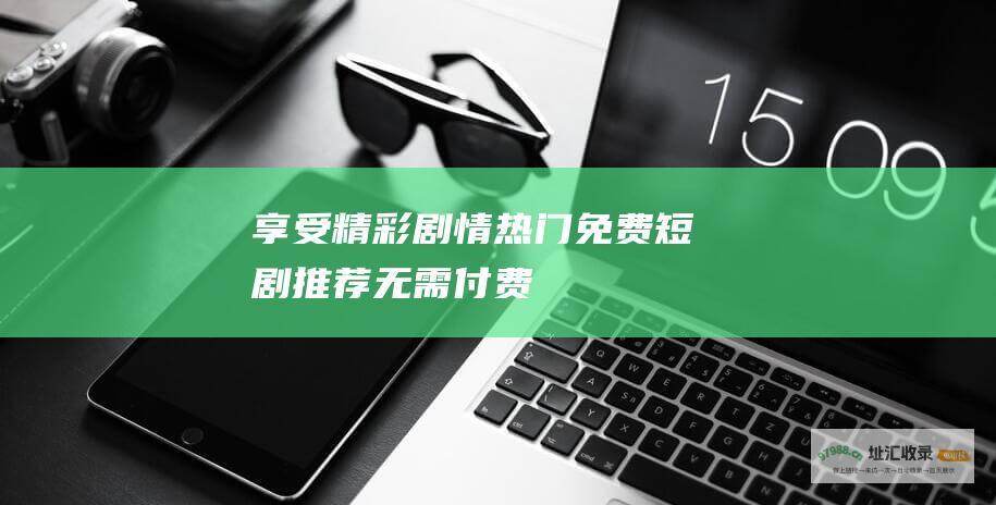享受精彩剧情热门免费短剧推荐无需付费