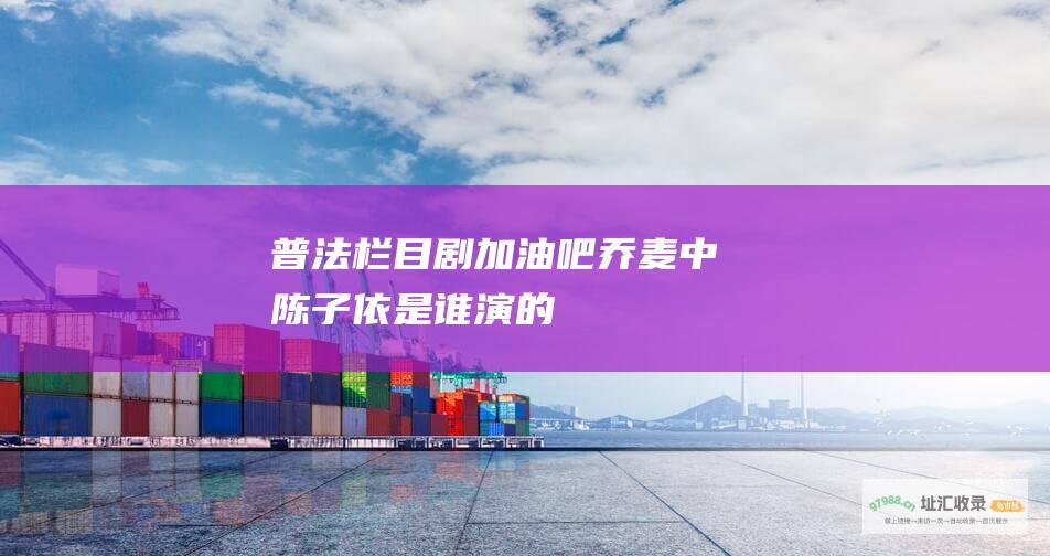 普法栏目剧加油吧乔麦中陈子依是谁演的