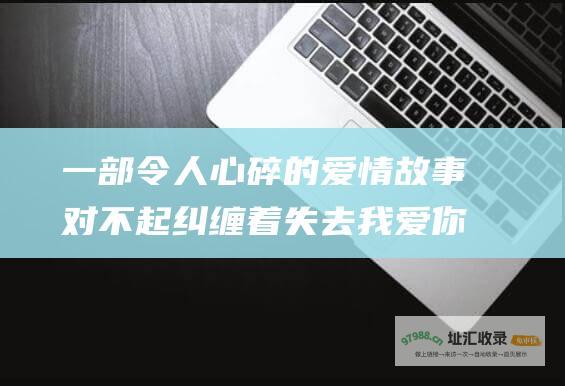 一部令人心碎的爱情故事对不起纠缠着失去我爱你