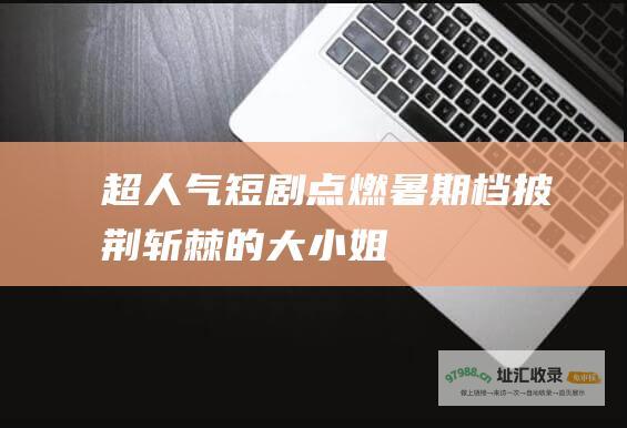 超人气短剧点燃暑期档披荆斩棘的大小姐