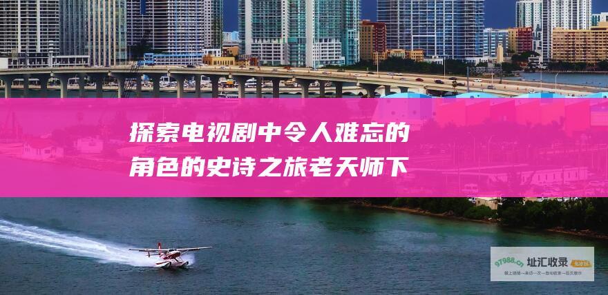 探索电视剧中令人难忘的角色的史诗之旅 老天师下山第几集