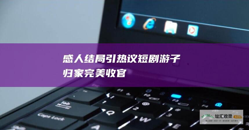 感人结局引热议短剧游子归家完美收官