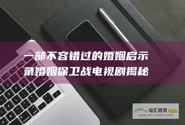 一部不容错过的婚姻启示录 婚姻保卫战电视剧 揭秘婚姻的真谛 助你捍卫幸福城堡