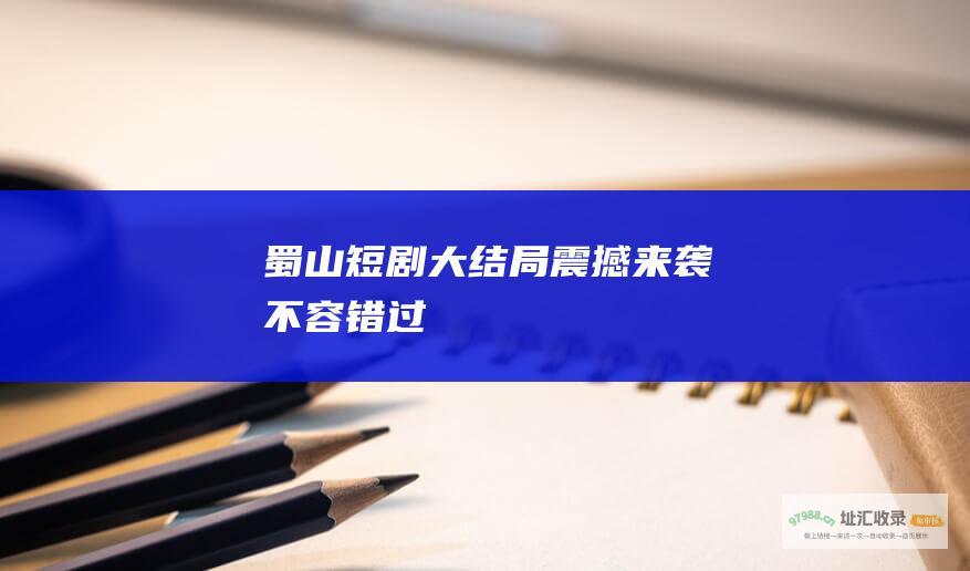 蜀山短剧大结局震撼来袭不容错过