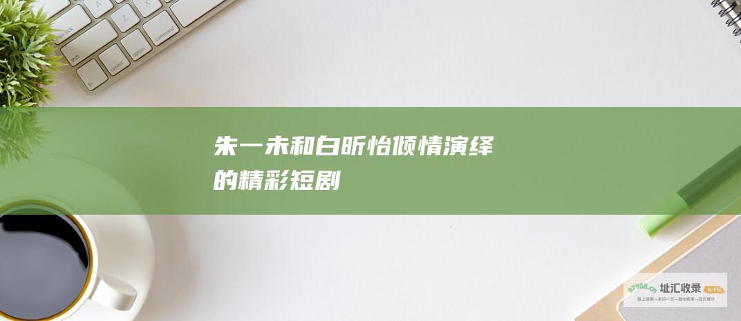 朱一未和白昕怡倾情演绎的精彩短剧