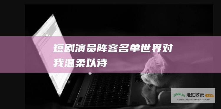 短剧演员阵容名单世界对我温柔以待