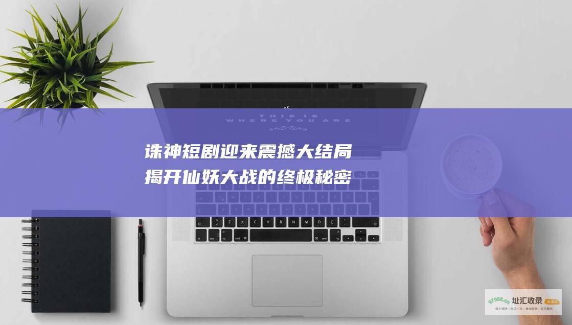 诛神短剧迎来震撼大结局 揭开仙妖大战的终极秘密