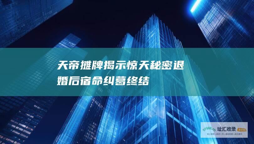 天帝摊牌揭示惊天秘密退婚后宿命纠葛终结