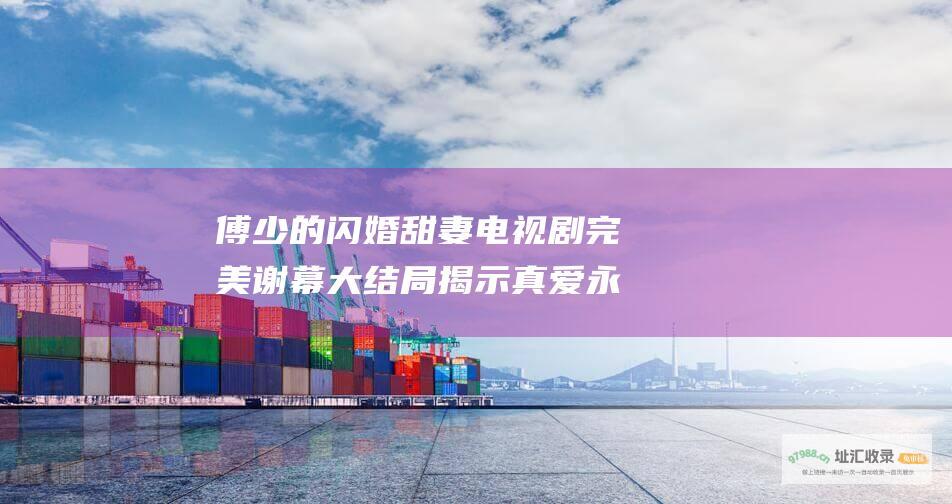 傅少的闪婚甜妻电视剧完美谢幕大结局揭示真爱永