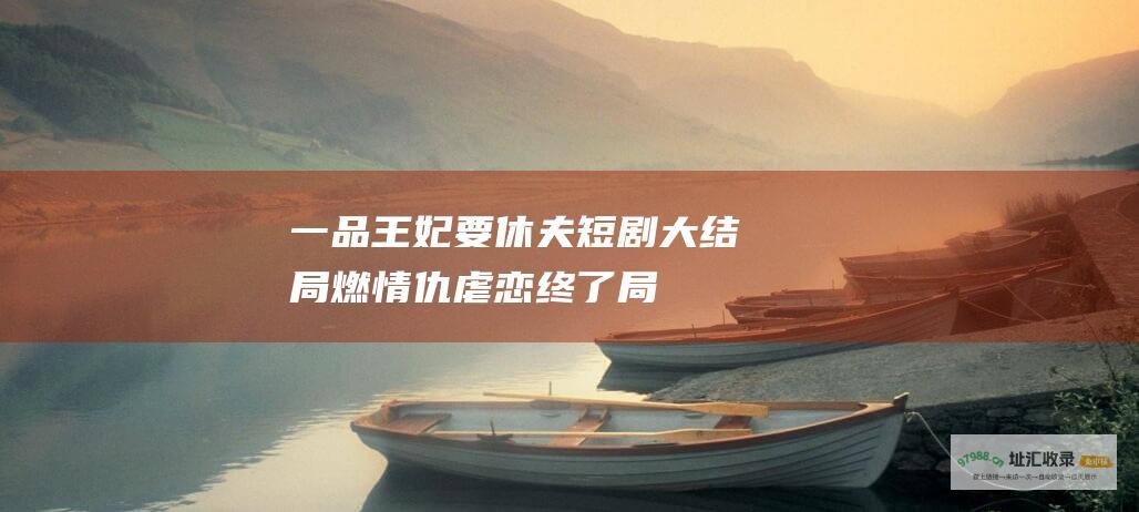 一品王妃要休夫短剧大结局燃情仇虐恋终了局