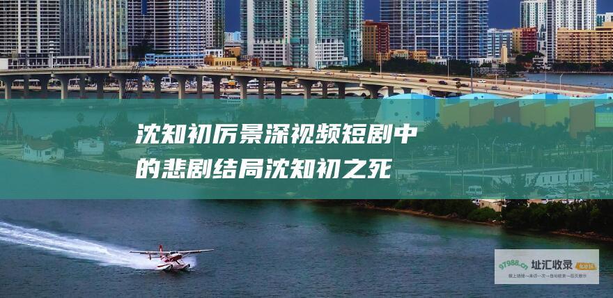 沈知初厉景深视频短剧中的悲剧结局沈知初之死