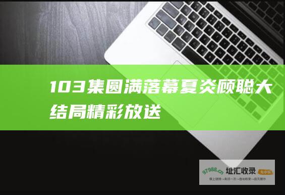 103集圆满落幕夏炎顾聪大结局精彩放送