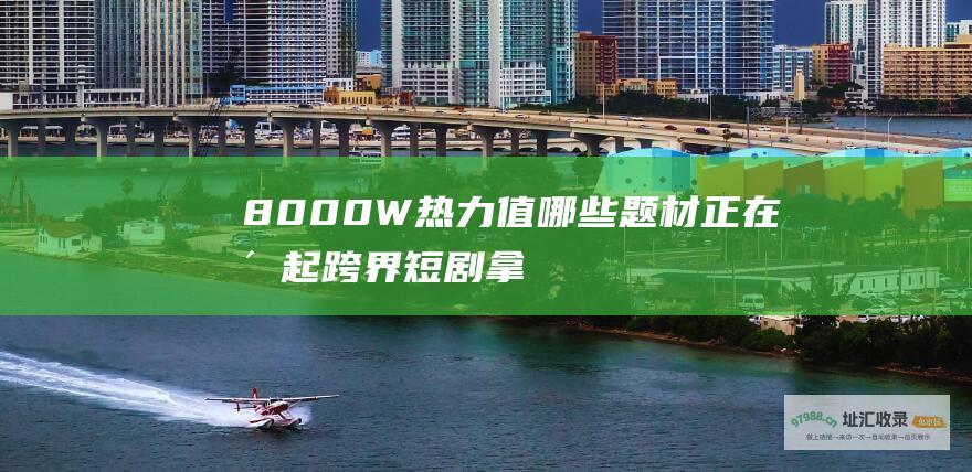 8000W热力值！哪些题材正在崛起 跨界 短剧 拿下超5亿播放量 日韩泰