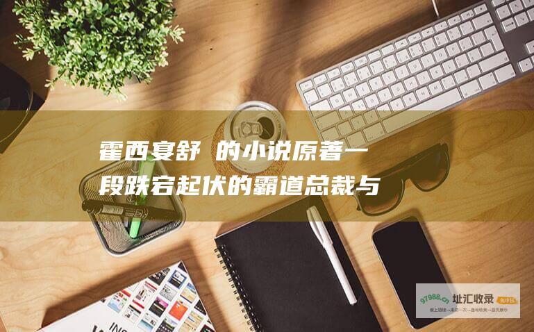 霍西宴舒玥的小说原著 一段跌宕起伏的霸道总裁与灰姑娘的爱情传奇