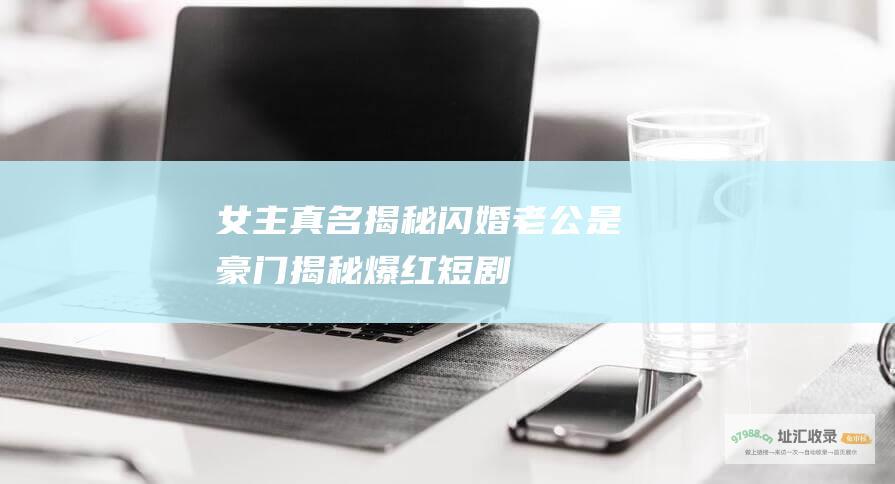 女主真名揭秘 闪婚老公是豪门 揭秘爆红短剧