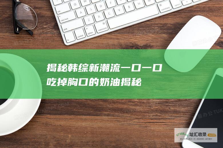 揭秘新潮流一口一口吃掉胸口的奶油揭秘