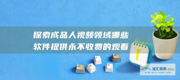 探索成品人视频领域哪些软件提供永不收费的观看