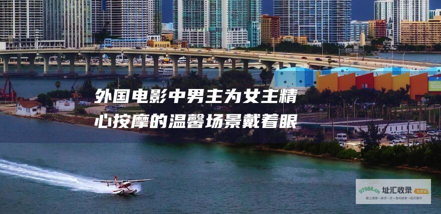 外国电影中男主为女主精心按摩的温馨场景戴着眼