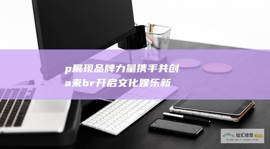 p展现品牌力量携手共创未来br开启文化娱乐新