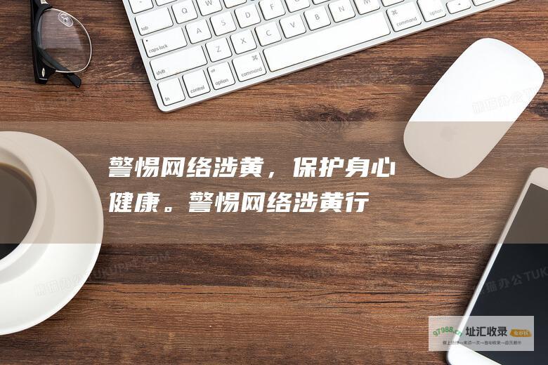 警惕网络涉黄，保护身心健康。警惕网络涉黄行