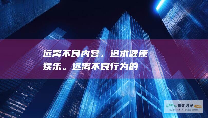 远离不良内容，追求健康。远离不良行为的