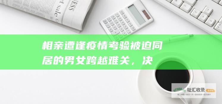 相亲遭逢疫情考验：被迫同居的男女跨越难关，决定携手走进婚姻殿堂 (相亲遇到疫情)