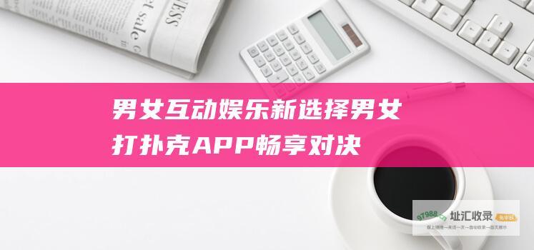 男女互动娱乐新选择：男女打扑克APP畅享对决乐趣 (男女互动娱乐网站)
