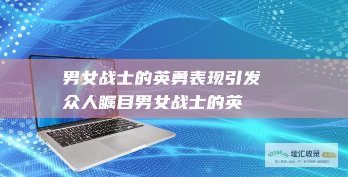 男女战士的英勇表现引发众人瞩目男女战士的英