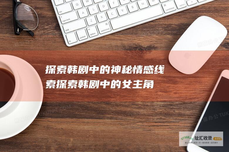探索韩剧中的神秘情感线索探索韩剧中的女主角