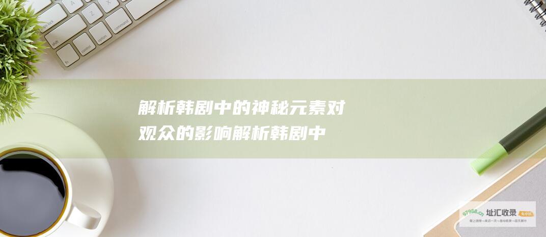 解析韩剧中的神秘元素对观众的影响 (解析韩剧中的爱情故事)